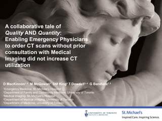 A collaborative tale of
Quality AND Quantity:
Enabling Emergency Physicians
to order CT scans without prior
consultation with Medical
Imaging did not increase CT
utilization

D MacKinnon1, 2 M McGowan1 DM King3 T Dowdell3, 4 G Bandiera1, 5
Emergency Medicine, St. Michael’s Hospital
Department of Family and Community Medicine, University of Toronto
3
Medical Imaging, St. Michael’s Hospital
4
Department of Medical Imaging, University of Toronto
5
Department of Medicine, University of Toronto
1
2

 