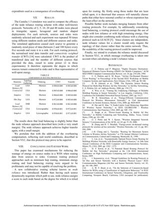expenditure used as a consequence of overhearing.                                   upon for routing. By firstly using those nodes that are least
                                                                                    relied upon, it is theorised that sources will naturally choose
                          VII.          RESULTS                                     paths that either have minimal conflict or whose expiration has
   The Castalia 1.3 simulator was used to compare the efficacy                      the least effect on the network.
of the node reliance routing scheme with other well-known                              Possible further work includes merging features from other
protocols. Networks of 2, 5, 10, 20 and 40 nodes were placed                        routing protocols. For example, by additionally considering
in triangular, square, hexagonal and random shaped                                  load balancing, a routing protocol could encourage the use of
deployments. For each network, sources and sinks were                               nodes with low reliance or with high remaining energy. One
randomly selected and each experiment was repeated 30 times                         might also consider combining node reliance with a clustering
using different random seeds and different sources and sinks.                       protocol such as LEACH [5]. Since clusters are independent,
The simulated application caused each source to generate a                          node reliance values for a cluster would only require the
randomly sized piece of data (between 2 and 100 bytes) every                        topology of that cluster rather than the entire network. Thus,
five seconds and route it to a sink. For each routing protocol,                     the scalability of the routing protocol could be improved.
the normalised total data transfer and connectivity weighted                           Finally, we intend to evaluate the reliance model discussed
transfer (CWT) [14] were calculated. CWT is the product of                          in Section VI.C, in which message overhearing is taken into
transferred data and the number of different sources that                           account when calculating a node’s reliance value.
provided the data, raised to some power (2 in these
experiments). It therefore represents the degree to which                                                           REFERENCES
sources remain connected to sinks and is thus representative of                     [1]        C. E. Perkins and P. Bhagwat, "Highly Dynamic Destination-
                                                                                    Sequenced Distance-Vector Routing (DSDV) for Mobile Computers," ACM
well-spent energy.                                                                  SIGCOMM Computer Communication Review, vol. 24, pp. 234-244, 1994.
                                   TABLE II                                         [2]        C. E. Perkins and E. M. Royer, "Ad-hoc On-Demand Distance
                   COMPARISON OF ROUTING PROTOCOLS
                                                                                    Vector Routing," in Proceedings of the Second IEEE Workshop on Mobile
              Topology                                                              Computer Systems and Applications, New Orleans, USA, 1999, pp. 90-100.
 Heuristic                       Ordering           CWT            Transfer
              Gathering                                                             [3]        D. B. Johnson, et al., "DSR: The Dynamic Source Routing
   Load         LSA               Shortest      0.988±0.000     0.983±0.000         Protocol for Multi-Hop Wireless Ad Hoc Networks," in Ad-Hoc Networking,
Balance [8]                                                                         C. E. Perkins, Ed., ed: Addison-Wesley, 2000, pp. 139-172.
Contracted      LSA               Shortest      0.985±0.000     0.986±0.000         [4]        A. Woo, et al., "Taming the Underlying Challenges of Reliable
                                                                                    Multihop Routing in Sensor Networks," in Los Angeles, California, USA,
 Simplest       LSA               Shortest      0.984±0.000     0.985±0.000         Conference On Embedded Networked Sensor Systems, 2003, pp. 14-27.
                                                                                    [5]        W. R. Heinzelman, et al., "Energy-Efficient Communication
 Min Hop        LSA               Shortest      0.972±0.000     0.983±0.000         Protocol for Wireless Microsensor Networks," in 33rd International
                                                                                    Conference on System Sciences, Hawaii, USA, 2000, pp. 8020-8029.
   Load         DSR               Shortest      0.961±0.000     0.961±0.000
                                                                                    [6]        H. Dai and R. Han, "A Node-Centric Load Balancing Algorithm
Balance [8]
                                                                                    for Wireless Sensor Networks," in IEEE GLOBECOM - Wireless
Contracted      LSA          Lexicographic      0.956±0.001     0.972±0.001         Communications, San Francisco, USA, 2003, pp. 548 - 552.
 Simplest       LSA          Lexicographic      0.954±0.001     0.971±0.001         [7]        S. Singh, et al., "Power-Aware Routing in Mobile Ad Hoc
                                                                                    Networks," in Mobile Computing and Networking, Dallas, Texas, United
                                                                                    States, 1998, pp. 181-190.
                                                                                    [8]        G. J. Pottie and W. J. Kaiser, "Wireless Integrated Network
   The results show that load balancing is slightly better than                     Sensors," Communications of the ACM, vol. 43, pp. 51-58, 2000.
the node reliance approach described here (with a very small                        [9]        B. Zhang and H. T. Mouftah, "Energy-aware on-demand routing
margin). The node reliance approach achieves higher transfer                        protocols for wireless ad hoc networks," Wireless Networks, vol. 12, pp. 481-
                                                                                    494, 2006.
again, with a small margin.                                                         [10]       J.-H. Chang and L. Tassiulas, "Routing for Maximum System
   We postulate that with the addition of the overhearing                           Lifetime in Wireless Ad-hoc Networks," in 37th Annual Allerton Conference
compensation, reflecting real–world conditions, described in                        on Communication, Control and Computing, Monticello, IL, 1999.
                                                                                    [11]       L. Lin, et al., "Asymptotically Optimal Power-Aware Routing for
Section VI.C, that this protocol may prove to be superior.                          Multihop Wireless Networks with Renewable Energy Sources," in 24th Joint
                                                                                    Annual Conference of the IEEE Computer and Communications Societies,
      VIII.           CONCLUSIONS AND FURTHER WORK                                  Miami, FL, USA, 2005, pp. 1262 - 1272.
                                                                                    [12]       D. Y. Kwon, et al., "A Potential Based Routing Protocol for
   This paper has examined mechanisms for reducing the                              Mobile Ad Hoc Networks," presented at the 11th IEEE International
wastage of energy on source nodes in a WSN when routing                             Conference on High Performance Computing and Communications, Seoul,
data from sources to sinks. Common routing protocol                                 Korea, 2009.
                                                                                    [13]       I. Stojmenovic, et al., "Design Guidelines for Routing Protocols in
approaches such as minimum hop routing, minimum energy                              Ad Hoc and Sensor Networks with a Realistic Physical Layer," IEEE
routing and load balancing routing were argued to be                                Communications Magazine (Ad Hoc and Sensor Networks Series), vol. 43,
problematic and may not be capable of resolving the problem.                        pp. 101-106, 2005.
                                                                                    [14]       A. W. F. Boyd, et al., "On the Selection of Connectivity-based
   A new collaborative routing scheme known as node                                 Metrics for WSNs using a Classification of Application Behaviour," in IEEE
reliance was introduced. Rather than having each source                             International Conference on Sensor Networks, Ubiquitous, and Trustworthy
dynamically negotiate which path to use, node reliance assigns                      Computing, Newporn Beach, California, USA (accepted for publication).
a score to each node based on the degree for which it is relied




              Authorized licensed use limited to: Bharat University. Downloaded on July 23,2010 at 08:14:37 UTC from IEEE Xplore. Restrictions apply.
 