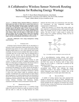 A Collaborative Wireless Sensor Network Routing
         Scheme for Reducing Energy Wastage
                                  Alan W. F. Boyd, Dharini Balasubramaniam, Alan Dearle
                       School of Computer Science, University of St Andrews, Fife, KY16 9SX, Scotland
                                      Email: {alanb, dharini, al}@cs.st-andrews.ac.uk


Abstract— A Wireless Sensor Network (WSN) is a network of                         indicates that those nodes can communicate with each other.
battery-powered nodes in which data is routed from sources to                     For convenience, we have temporarily assumed that
sinks. Each node consumes energy in order to transmit or receive                  communication is bidirectional.
on its radio. Consequently, an intermediate node that is used by
multiple sources will quickly expire. If some sources are unable
                                                                                     Within the network, it is obvious that certain nodes are
to route without the presence of that node, any remaining energy                  more important to maintaining (source, sink) connectivity than
they have is wasted. We present a new routing scheme known as                     others. For example, the loss of sink Z renders the network
node reliance, which rates the degree to which nodes are relied                   useless. The loss of node C makes source A useless, but
upon in routing. The use of node reliance reduces the contention                  allows source D to continue operating. Finally, the loss of
for intermediate nodes, permitting sources to route to sinks for                  node E or H has no effect.
longer and thus maximising the useful lifetime of the network.

    Keywords- collaborative work, energy management, routing,
sensor networks


                      I.         INTRODUCTION
   A Wireless Sensor Network (WSN) may be described as a
network of small, autonomous, battery-powered nodes. Data is
generated using sensors on source nodes and routed (possibly
through multiple hops) to a sink, which typically lacks energy
constraints. If sources do not coordinate their routes to sinks, it
is possible that one or more nodes may be exhausted due to
                                                                                         Fig. 1: An example network containing two sources and one sink
overuse and the network may be partitioned. When this
occurs, the energy in sources that are disconnected from sinks
                                                                                     In a non-collaborative routing scheme, each source
is wasted, since they have no means to route data.
                                                                                  determines the optimal path for routing to a sink. For example,
   We propose a novel routing scheme known as node
                                                                                  the optimal routes to the sink might be ACZ from source A
reliance, in which each node is weighted according to how
                                                                                  and DCZ from source D. However, both of these routes
much it is relied upon in routing. Sources then devise routes to
                                                                                  require the use of node C, a node that is essential for the
sinks using as few highly weighted nodes as possible.
                                                                                  operation of source A.
   The remainder of this paper is organised as follows: Section
                                                                                     A collaborative scheme may require source D to use the
II discusses the problem to be solved. Section III provides a
                                                                                  non-optimal route DFGZ, thus reducing the energy
review of the current WSN literature relating to the problem.
                                                                                  expenditure of node C. Our scheme is collaborative in that
The node reliance scheme is presented in Section IV. Section
                                                                                  sources determine routes based on a holistic view of the
V shows how node reliance might be calculated using an
                                                                                  network avoiding the use of nodes upon which others rely.
example. Considerations for a protocol based on node reliance
and consequences of a realistic physical layer are discussed in
                                                                                                        III.         RELATED WORK
Section VI. Section VII presents the results of an experimental
comparison between protocols using node reliance and other                           A number of routing schemes have been proposed that
routing schemes, including load balancing. Finally,                               attempt to maximise the efficacy of WSNs. Although many
conclusions and further work are discussed in Section VIII.                       schemes are derived from a combination of others, they can be
                                                                                  loosely grouped into the categories of minimum hop routing,
                II.         PROBLEM STATEMENT                                     minimum energy routing, load balancing routing and potential
                                                                                  based routing, discussed below.
  Consider the network shown in Fig. 1. It consists of nine
nodes (A-H and Z) of which two nodes are sources (A and D)
and one node is a sink (Z). An edge between two nodes




                                                      978-1-4244-6826-3/10/$26.00 ©2010 IEEE
            Authorized licensed use limited to: Bharat University. Downloaded on July 23,2010 at 08:14:37 UTC from IEEE Xplore. Restrictions apply.
 