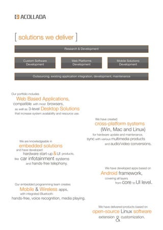 [ solutions we deliver [
                                         Research & Development



           Custom Software                    Web Platforms                    Mobile Solutions
            Development                       Development                       Development


                  Outsourcing, existing application integration, development, maintenance




Our portfolio includes
   Web Based Applications,
 compatible with most browsers,
  as well as 3-level Desktop Solutions
  that increase system availability and resource use.
                                                               We have created
                                                               cross-platform systems
                                                                  (Win, Mac and Linux)
                                                            for hardware update and maintenance,
                                                         sync with various multimedia products
         We are knowledgeable in
                                                                      and audio/video       conversions.
         embedded solutions
   and have developed
          hardware start-up & UI products,
  like   car infotainment systems
           and hands-free telephony.
                                                                      We have developed apps based on
                                                                   Android framework,
                                                                      covering all layers
  Our embedded programming team creates                                       from   core to UI level.
         Mobile & Wireless apps,
         with integrated Bluetooth:
hands-free, voice recognition, media playing.

                                                                 We have delivered products based on
                                                              open-source Linux software
                                                                  extension
                                                                              & customization.
 