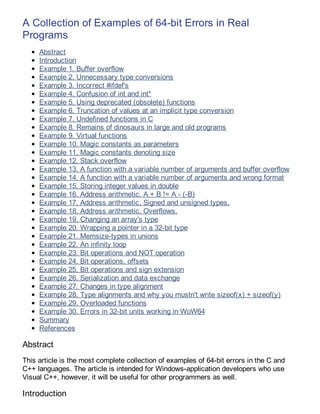 A Collection of Examples of 64-bit Errors in Real
Programs
     Abstract
     Introduction
     Example 1. Buffer overflow
     Example 2. Unnecessary type conversions
     Example 3. Incorrect #ifdef's
     Example 4. Confusion of int and int*
     Example 5. Using deprecated (obsolete) functions
     Example 6. Truncation of values at an implicit type conversion
     Example 7. Undefined functions in C
     Example 8. Remains of dinosaurs in large and old programs
     Example 9. Virtual functions
     Example 10. Magic constants as parameters
     Example 11. Magic constants denoting size
     Example 12. Stack overflow
     Example 13. A function with a variable number of arguments and buffer overflow
     Example 14. A function with a variable number of arguments and wrong format
     Example 15. Storing integer values in double
     Example 16. Address arithmetic. A + B != A - (-B)
     Example 17. Address arithmetic. Signed and unsigned types.
     Example 18. Address arithmetic. Overflows.
     Example 19. Changing an array's type
     Example 20. Wrapping a pointer in a 32-bit type
     Example 21. Memsize-types in unions
     Example 22. An infinity loop
     Example 23. Bit operations and NOT operation
     Example 24. Bit operations, offsets
     Example 25. Bit operations and sign extension
     Example 26. Serialization and data exchange
     Example 27. Changes in type alignment
     Example 28. Type alignments and why you mustn't write sizeof(x) + sizeof(y)
     Example 29. Overloaded functions
     Example 30. Errors in 32-bit units working in WoW64
     Summary
     References

Abstract
This article is the most complete collection of examples of 64-bit errors in the C and
C++ languages. The article is intended for Windows-application developers who use
Visual C++, however, it will be useful for other programmers as well.

Introduction
 