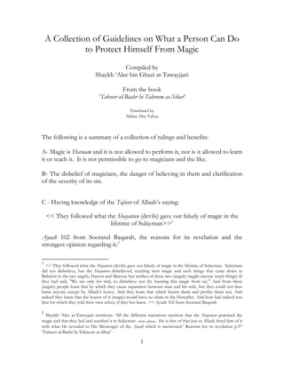 A Collection of Guidelines on What a Person Can Do
               to Protect Himself From Magic
                                          Compiled by
                               Shaykh ‘Alee bin Ghazi at-Tawayjjari

                                            From the book
                                 ‘Tabseer al-Bashr bi-Tahreem as-Sihar’

                                                  Translated by
                                                 Abbas Abu Yahya



The following is a summary of a collection of rulings and benefits:

A- Magic is Haraam and it is not allowed to perform it, nor is it allowed to learn
it or teach it. It is not permissible to go to magicians and the like.

B- The disbelief of magicians, the danger of believing in them and clarification
of the severity of its sin.


C - Having knowledge of the Tafseer of Allaah’s saying:

    << They followed what the Shayateen (devils) gave out falsely of magic in the
                           lifetime of Sulayman>>1

Ayaah 102 from Sooratul Baqarah, the reasons for its revelation and the
strongest opinion regarding it.2

1
  << They followed what the Shayateen (devils) gave out falsely of magic in the lifetime of Sulayman. Sulayman
did not disbelieve, but the Shayateen disbelieved, teaching men magic and such things that came down at
Babylon to the two angels, Haroot and Maroot, but neither of these two (angels) taught anyone (such things) til
they had said, "We are only for trial, so disbelieve not (by learning this magic from us)." And from these
(angels) people learn that by which they cause separation between man and his wife, but they could not thus
harm anyone except by Allaah’s Leave. And they learn that which harms them and profits them not. And
indeed they knew that the buyers of it (magic) would have no share in the Hereafter. And how bad indeed was
that for which they sold their own selves, if they but knew. >> Ayaah 102 from Sooratul Baqarah

2
  Shaykh ‘Alee at-Tawayjari mentions: ‘All the different narrations mention that the Shayateen practised the
magic and that they lied and ascribed it to Sulayman –alayhi sallaam. He is free of that just as Allaah freed him of it
with what He revealed to His Messenger of the Ayaah which is mentioned.’ Reasons for its revelation p.57
‘Tabseer al-Bashr bi-Tahreem as-Sihar’

                                                          1
 