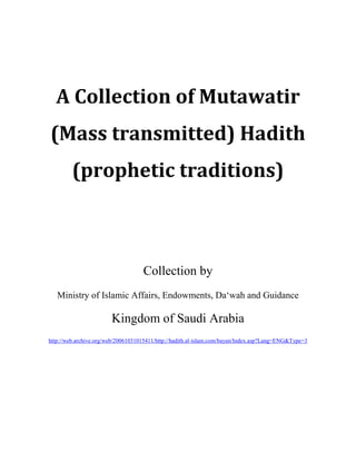 A Collection of Mutawatir
(Mass transmitted) Hadith
(prophetic traditions)
Collection by
Ministry of Islamic Affairs, Endowments, Da‘wah and Guidance
Kingdom of Saudi Arabia
http://web.archive.org/web/20061031015411/http://hadith.al-islam.com/bayan/Index.asp?Lang=ENG&Type=3
 