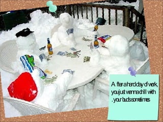 After a hard day of work, you just wanna chill with your buds sometimes.  