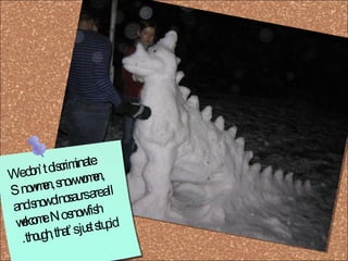 We don’t discriminate: Snowmen, snow women, and snow dinosaurs are all welcome. No snow fish though, that’s just stupid.  