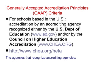 Generally Accepted Accreditation Principles
               (GAAP) Criteria
 For schools based in the U.S.:
  accreditation by an accrediting agency
  recognized either by the U.S. Dept of
  Education (www.ed.gov) and/or by the
  Council on Higher Education
  Accreditation (www.CHEA.ORG)
 http://www.chea.org/heta
The agencies that recognize accrediting agencies.
 