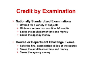 Credit by Examination
   Nationally Standardized Examinations
       Offered for a variety of subjects
       Minimum scores can result in 3-6 credits
       Saves the adult learner time and money
       Saves the agency money

   Course or Department Challenge Exams
       Take the final examination in lieu of the course
       Saves the adult learner time and money
       Saves the agency money
 