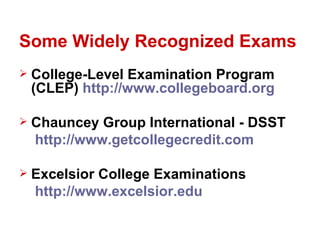 Some Widely Recognized Exams
   College-Level Examination Program
    (CLEP) http://www.collegeboard.org

   Chauncey Group International - DSST
    http://www.getcollegecredit.com

   Excelsior College Examinations
    http://www.excelsior.edu
 