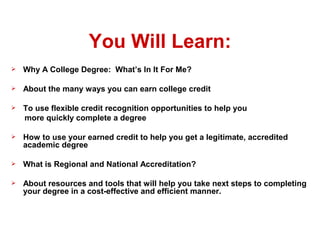 You Will Learn:
   Why A College Degree: What’s In It For Me?

   About the many ways you can earn college credit

   To use flexible credit recognition opportunities to help you
    more quickly complete a degree

   How to use your earned credit to help you get a legitimate, accredited
    academic degree

   What is Regional and National Accreditation?

   About resources and tools that will help you take next steps to completing
    your degree in a cost-effective and efficient manner.

 
 
 