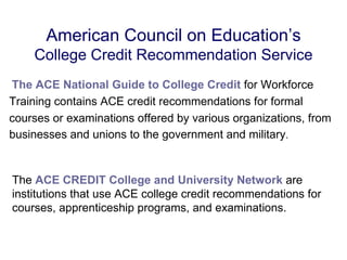 American Council on Education’s
    College Credit Recommendation Service
The ACE National Guide to College Credit for Workforce
Training contains ACE credit recommendations for formal
courses or examinations offered by various organizations, from
businesses and unions to the government and military.


The ACE CREDIT College and University Network are
institutions that use ACE college credit recommendations for
courses, apprenticeship programs, and examinations.
 