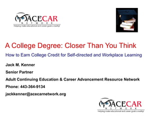 A College Degree: Closer Than You Think
How to Earn College Credit for Self-directed and Workplace Learning

Jack M. Kenner
Senior Partner
Adult Continuing Education & Career Advancement Resource Network
Phone: 443-364-9134
jackkenner@acecarnetwork.org
 