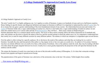 A College StudentвЂ™s Approach to Courtly Love Essay
A College Student's Approach to Courtly Love
The term "courtly love" is a highly ambiguous one. As it applies to works of literature, it spans over hundreds of years and over a half dozen countries.
Hence finding its specific literary and allegorical definition and impact on literature is difficult. It is important to understand the roots of courtly love. To
do so means that one gains a greater understanding of the most foundational element of any society– the relationship between men and women. If a
student of literature holds only a vague understanding of courtly love, then he or she holds only a vague understanding of medieval culture. In turn
when this student moves on to various other periods of British literature, they will have ... Show more content on Helpwriting.net ...
Scholars determine that it is a common theme used in stories. The lovers in these stories certainly follow the before mentioned set of standards and
rules, and scholars use the term to classify the nature of the love and the societal setting in which the author uses it in. It is important to understand here
that courtly love is used for many different societies by many different authors. The manner in which one interprets it is dependent upon several factors.
First the author is often writing for a specific audience. He or she knows the needs of the audience and what they are looking for in a work of
literature. Secondly the class and time period of the author is a big impact on his or her own spins on courtly love. An author in 21st century America
may have an entirely different view on courtly love than a 16th century Frenchman. Also as the audience reads the work, they may be reading with their
own ideas about the proper etiquette between two lovers. Courtly love is most greatly impacted by the projection of the self upon the literature by the
audience and the author.
The origins the literature of courtly love stem back to the turn of the eleventh–twelfth century (O'Donoghue, 3). It is here that vernacular writings
became more popular and began to spread across Europe.
The popularization of this genre of literature was a derivative of the aristocratic class in the late 11th century. Noble knights from wealthy
... Get more on HelpWriting.net ...
 