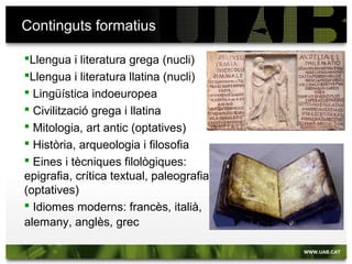 Continguts formatius
Llengua i literatura grega (nucli)
Llengua i literatura llatina (nucli)
 Lingüística indoeuropea
 Civilització grega i llatina
 Mitologia, art antic (optatives)
 Història, arqueologia i filosofia
 Eines i tècniques filològiques: epigrafia,
crítica textual, paleografia (optatives)
 Idiomes moderns: francès, italià,
alemany, anglès, grec
 