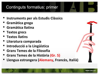Continguts formatius: primer
 Instruments per als Estudis Clàssics
 Gramàtica grega
 Gramàtica llatina
 Textos grecs
 Textos llatins
 Literatura comparada
 Introducció a la Lingüística
 Grans Temes de la Filosofia
 Grans Temes de la Història
 Llengua estrangera (Alemany, Francès, Italià)
 