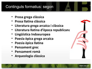 Continguts formatius: segon
• Prosa grega clàssica
• Prosa llatina clàssica
• Literatura grega arcaica i clàssica
• Literatura llatina d’època republicana
• Lingüística Indoeuropea
• Poesia èpica grega arcaica
• Poesia èpica llatina
• Pensament grec
• Pensament romà
• Arqueologia clàssica
 