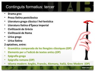 Mencions del grau d’Estudis Clàssics
 Fonts per a l’Estudi del Món Antic i Medieval
 Grec
 Llatí
 Literatura Comparada
 Lingüística
Són itineraris que es fan constar al Suplement Europeu al Títol. Són especialitzacions del grau. Per obtenir-la s’han de cursar 30 crèdits vinculats a cada itinerari (5 assignatures).
Només es poden repetir 12 crèdits en dues mencions diferents per obtenir-les totes dues.
 