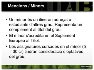Assignatures optatives ofertes a tercer i quart
• Mitologia i Literatura (orientada a Humanitats)
• Història Social i Econòmica de l'Antiguitat
• Idioma modern I
• Idioma modern II
(segons les mencions):
• Mitologia i religió
• Art grec
• Art romà
• Paleografia
• La formació d’Europa (S. V-XI)
• Els clàssics en la cultura contemporània
Alternant: 2015-16 / 2016-2017  CAL FER-LES L’ANY QUE
S’OFEREIXEN !!
• Grec micènic
• Llatí medieval
• Gramàtica comparada de les llengües clàssiques
• Elements per a l’edició de textos antics
• Epigrafia grega
• Epigrafia romana
 