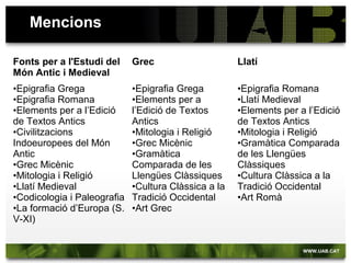 Pràctiques externes, optativa de 4t
• Formació en una institució: Fundació Bernat Metge, Reial
Acadèmia de Bones Lletres de Barcelona, ICAC (Institut Català
d’Arqueologia Clàssica, Tarragona), Museu d'Arqueologia de
Catalunya.
• Projectes del departament: Islamolatina – Archivium Lullianum,
Arnau DB,
Institucions religioses i les seves manifestacions mítiques a la Grèc
 