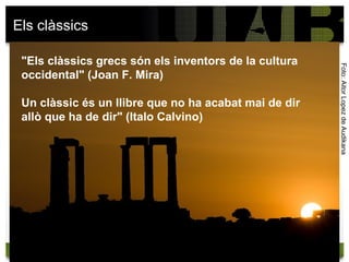 Els clàssics

 "Els clàssics grecs són els inventors de la cultura




                                                       Foto: Aitor Lopez de Audikana
 occidental" (Joan F. Mira)

 Un clàssic és un llibre que no ha acabat mai de dir
 allò que ha de dir" (Italo Calvino)
 