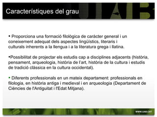 Característiques del grau


 Proporciona una formació filològica de caràcter general i un
coneixement adequat dels aspectes lingüístics, literaris i
culturals inherents a la llengua i a la literatura grega i llatina.

Possibilitat de projectar els estudis cap a disciplines adjacents (història,
pensament, arqueologia, història de l’art, història de la cultura i estudis
de tradició clàssica en la cultura occidental).

 Diferents professionals en un mateix departament: professionals en
filologia, en història antiga i medieval i en arqueologia (Departament de
Ciències de l'Antiguitat i l'Edat Mitjana).
 