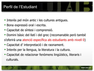 Perfil de l’Estudiant


 Interès pel món antic i les cultures antigues.
 Bona expressió oral i escrita.
 Capacitat de síntesi i comprensió.
 Domini bàsic del llatí i del grec (recomanable però també
s’oferirà una atenció específica als estudiants amb nivell 0)
 Capacitat d’ interpretació i de raonament.
 Interès per la llengua, la literatura i la cultura.
 Capacitat de relacionar fenòmens lingüístics, literaris i
 culturals.
 