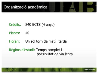Organització acadèmica



  Crèdits:   240 ECTS (4 anys)

  Places:    40

  Horari:    Un sol torn de matí i tarda

  Règims d’estudi: Temps complet i
                   possibilitat de via lenta
 