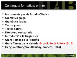Continguts formatius: primer

   Instruments per als Estudis Clàssics
   Gramàtica grega
   Gramàtica llatina
   Textos grecs
   Textos llatins
   Literatura comparada
   Introducció a la Lingüística
   Grans Temes de la Filosofia
   Grans Temes de la Història  prof. Borja Antela (Gr. 5)
   Llengua estrangera (Alemany, Francès, Italià)
 