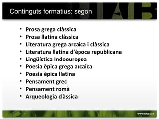 Continguts formatius: segon

   •   Prosa grega clàssica
   •   Prosa llatina clàssica
   •   Literatura grega arcaica i clàssica
   •   Literatura llatina d’època republicana
   •   Lingüística Indoeuropea
   •   Poesia èpica grega arcaica
   •   Poesia èpica llatina
   •   Pensament grec
   •   Pensament romà
   •   Arqueologia clàssica
 