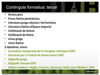 Continguts formatius: tercer
• Drama grec
• Prosa llatina postclàssica
• Literatura grega clàssica i hel·lenística
• Literatura llatina d’Època Imperial
• Civilització de Grècia
• Civilització de Roma
• Lírica grega
• Lírica llatina
2 optatives, entre:
• Gramàtica comparada de les llengües clàssiques (OP)
• Elements per a l’edició de textos antics (OP)
• Epigrafia grega
• Epigrafia romana (OP)
• Idioma modern: Anglès, Francès, Alemany, Italià, Grec Modern (OP)
 