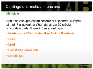 Continguts formatius: mencions
Mencions

Són itineraris que es fan constar al suplement europeu
al títol. Per obtenir-la s’han de cursar 30 crèdits
vinculats a cada itinerari (5 assignatures).
   Fonts per a l’Estudi del Món Antic i Medieval
   Grec
   Llatí
   Literatura Comparada
   Lingüística
 