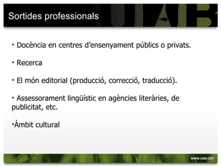Sortides professionals

   Docència en centres d’ensenyament públics o privats.

   Recerca

   El món editorial (producció, correcció, traducció).

Assessorament lingüístic en agències literàries, de
publicitat, etc.

Àmbit   cultural
 
