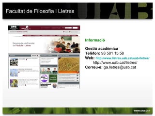Facultat de Filosofia i Lletres




                                  Informació

                                  Gestió acadèmica
                                  Telèfon: 93 581 15 58
                                  Web: http://www.lletres.uab.cat/uab-lletres/
                                      http://www.uab.cat/lletres/
                                  Correu-e: ga.lletres@uab.cat
 