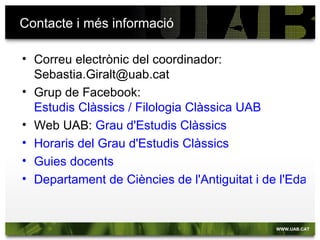 Contacte i més informació

• Correu electrònic del coordinador:
  Sebastia.Giralt@uab.cat
• Grup de Facebook:
  Estudis Clàssics / Filologia Clàssica UAB
• Web UAB: Grau d'Estudis Clàssics
• Horaris del Grau d'Estudis Clàssics
• Guies docents
• Departament de Ciències de l'Antiguitat i de l'Edat M
 