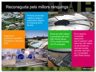Reconeguda pels millors rànquings

                       Primera universitat
                       catalana (segona
                       espanyola) segons
                       el rànquing de El
                       Mundo



                                             Entre les 200 millors   És la segona
Segona en                                    universitats del món    universitat
producció científica                         (QS World Study,        espanyola
d’Espanya (rànquing                          173 a nivell mundial    que hi apareix i està
SIR)                                         i la 75 europea)        entre les 100 millors
                                                                     en els àmbits de
                                                                     ciències socials,
                                                                     ciències naturals i
                                                                     art i humanitats
                                                                     (QS World Study)
 