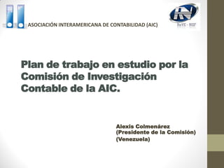 Plan de trabajo en estudio por la
Comisión de Investigación
Contable de la AIC.
Alexis Colmenárez
(Presidente de la Comisión)
(Venezuela)
ASOCIACIÓN INTERAMERICANA DE CONTABILIDAD (AIC)
 