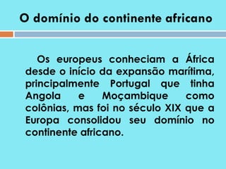 O domínio do continente africano Os europeus conheciam a África desde o início da expansão marítima, principalmente Portugal que tinha Angola e Moçambique como colônias, mas foi no século XIX que a Europa consolidou seu domínio no continente africano.  