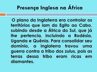 Presença Inglesa na África O plano da Inglaterra era controlar os territórios que iam do Egito ao Cabo, subindo desde a África do Sul, que já lhe pertencia, incluindo a Rodésia, Uganda e Quênia. Para consolidar seu domínio, a Inglaterra travou uma guerra contra a tribo dos zulus, pois as terras dessa tribo eram ricas em diamantes.  