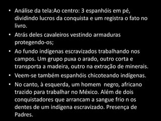 • Análise da tela:Ao centro: 3 espanhóis em pé,
  dividindo lucros da conquista e um registra o fato no
  livro.
• Atrás deles cavaleiros vestindo armaduras
  protegendo-os;
• Ao fundo indígenas escravizados trabalhando nos
  campos. Um grupo puxa o arado, outro corta e
  transporta a madeira, outro na extração de minerais.
• Veem-se também espanhóis chicoteando indígenas.
• No canto, à esquerda, um homem negro, africano
  trazido para trabalhar no México. Além de dois
  conquistadores que arrancam a sangue frio n os
  dentes de um indígena escravizado. Presença de
  Padres.
 