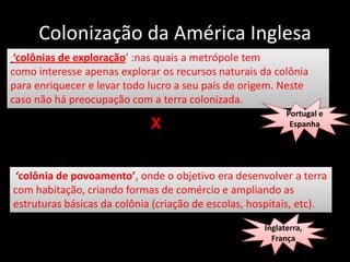 Colonização da América Inglesa
 ‘colônias de exploração’ :nas quais a metrópole tem
como interesse apenas explorar os recursos naturais da colônia
para enriquecer e levar todo lucro a seu país de origem. Neste
caso não há preocupação com a terra colonizada.
                                                           Portugal e
                             X                              Espanha




 ‘colônia de povoamento’, onde o objetivo era desenvolver a terra
com habitação, criando formas de comércio e ampliando as
estruturas básicas da colônia (criação de escolas, hospitais, etc).
                                                     Inglaterra,
                                                       França
 