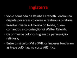 Inglaterra
• Sob o comando da Rainha Elizabeth I entrou na
  disputa por áreas coloniais e realizou a pirataria;
• Resolve invadir a América do Norte, quem
  comandou a colonização foi Walter Raleigh.
• Os primeiros colonos fugiam da perseguição
  religiosa;
• Entre os séculos XVI e XVII, os ingleses fundaram
  as treze colônias, na costa Atlântica.
 