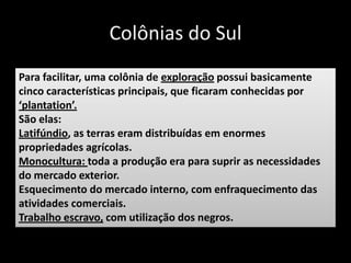 Colônias do Sul
Para facilitar, uma colônia de exploração possui basicamente
cinco características principais, que ficaram conhecidas por
‘plantation’.
São elas:
Latifúndio, as terras eram distribuídas em enormes
propriedades agrícolas.
Monocultura: toda a produção era para suprir as necessidades
do mercado exterior.
Esquecimento do mercado interno, com enfraquecimento das
atividades comerciais.
Trabalho escravo, com utilização dos negros.
 