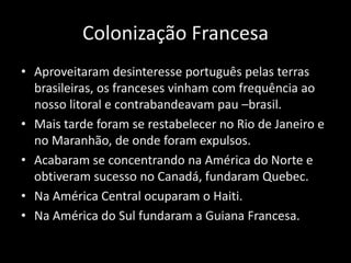 Colonização Francesa
• Aproveitaram desinteresse português pelas terras
  brasileiras, os franceses vinham com frequência ao
  nosso litoral e contrabandeavam pau –brasil.
• Mais tarde foram se restabelecer no Rio de Janeiro e
  no Maranhão, de onde foram expulsos.
• Acabaram se concentrando na América do Norte e
  obtiveram sucesso no Canadá, fundaram Quebec.
• Na América Central ocuparam o Haiti.
• Na América do Sul fundaram a Guiana Francesa.
 