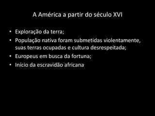 A América a partir do século XVI

• Exploração da terra;
• População nativa foram submetidas violentamente,
  suas terras ocupadas e cultura desrespeitada;
• Europeus em busca da fortuna;
• Início da escravidão africana
 
