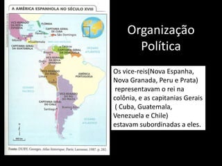 Organização
      Política
Os vice-reis(Nova Espanha,
Nova Granada, Peru e Prata)
 representavam o rei na
colônia, e as capitanias Gerais
 ( Cuba, Guatemala,
Venezuela e Chile)
estavam subordinadas a eles.
 