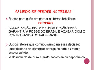 O MEDO DE PERDER AS TERRAS
   Receio português em perder as terras brasileras.
                       DECISÃO:
-   COLONIZAÇÃO ERA A MELHOR OPÇÃO PARA
    GARANTIR A POSSE DO BRASIL E ACABAR COM O
    CONTRABANDO DO PAU-BRASIL.

   Outros fatores que contribuíram para essa decisão:
-   Lucratividade do comércio português com o Oriente
    estava caindo.
-   a descoberta de ouro e prata nas colônias espanholas.
 