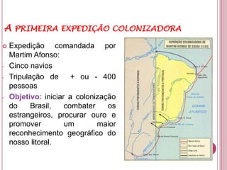 A PRIMEIRA EXPEDIÇÃO COLONIZADORA
   Expedição comandada por
    Martim Afonso:
-   Cinco navios
-   Tripulação de      + ou - 400
    pessoas
-   Objetivo: iniciar a colonização
    do     Brasil,   combater    os
    estrangeiros, procurar ouro e
    promover         um       maior
    reconhecimento geográfico do
    nosso litoral.
 