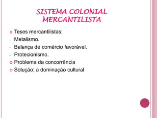 SISTEMA COLONIAL
             MERCANTILISTA
 Teses mercantilistas:
- Metalismo.

- Balança de comércio favorável.

- Protecionismo.

 Problema da concorrência

 Solução: a dominação cultural
 