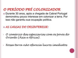 O PERÍODO PRÉ COLONIZADOR
   Durante 30 anos, após a chegada de Cabral Portugal
    demonstrou pouco interesse em colonizar a terra. Por
    isso não garantiu sua ocupação política.

   AS CAUSAS DO DESINTERESSE:

•   O comércio das especiarias com os povos do
    Oriente (Ásia e Àfrica).

•   Nossa terra não oferecia lucros imediatos
 
