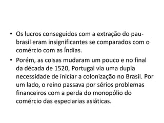 • Os lucros conseguidos com a extração do pau-
  brasil eram insignificantes se comparados com o
  comércio com as Índias.
• Porém, as coisas mudaram um pouco e no final
  da década de 1520, Portugal via uma dupla
  necessidade de iniciar a colonização no Brasil. Por
  um lado, o reino passava por sérios problemas
  financeiros com a perda do monopólio do
  comércio das especiarias asiáticas.
 