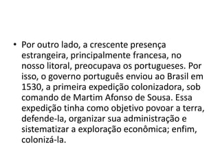 • Por outro lado, a crescente presença
  estrangeira, principalmente francesa, no
  nosso litoral, preocupava os portugueses. Por
  isso, o governo português enviou ao Brasil em
  1530, a primeira expedição colonizadora, sob
  comando de Martim Afonso de Sousa. Essa
  expedição tinha como objetivo povoar a terra,
  defende-la, organizar sua administração e
  sistematizar a exploração econômica; enfim,
  colonizá-la.
 
